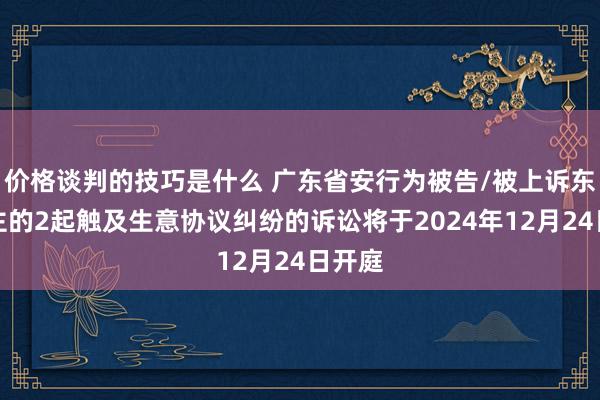 价格谈判的技巧是什么 广东省安行为被告/被上诉东说念主的2起触及生意协议纠纷的诉讼将于2024年12月24日开庭