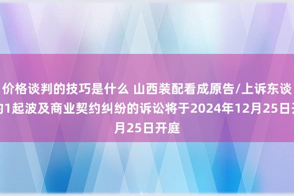 价格谈判的技巧是什么 山西装配看成原告/上诉东谈主的1起波及商业契约纠纷的诉讼将于2024年12月25日开庭