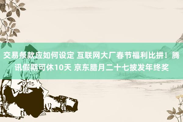 交易条款应如何设定 互联网大厂春节福利比拼！腾讯假期可休10天 京东腊月二十七披发年终奖