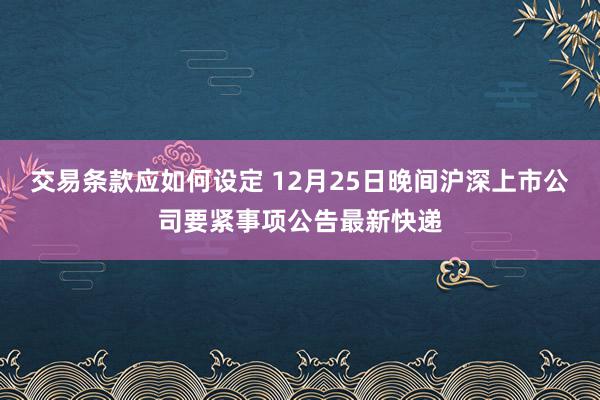 交易条款应如何设定 12月25日晚间沪深上市公司要紧事项公告最新快递