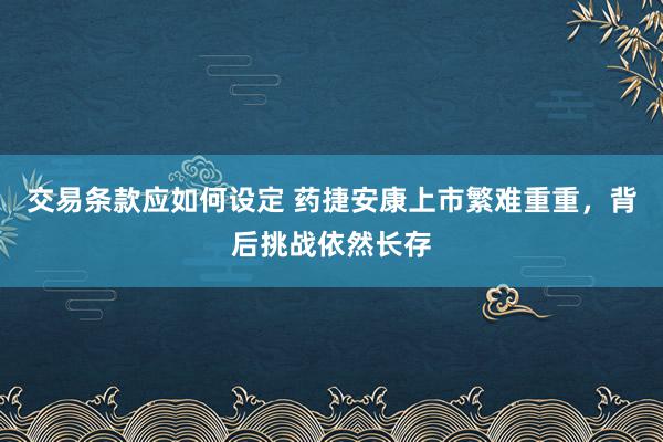 交易条款应如何设定 药捷安康上市繁难重重，背后挑战依然长存