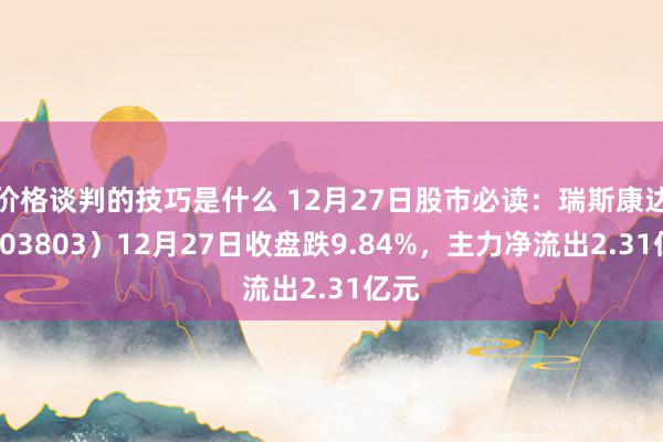 价格谈判的技巧是什么 12月27日股市必读：瑞斯康达（603803）12月27日收盘跌9.84%，主力净流出2.31亿元