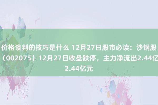 价格谈判的技巧是什么 12月27日股市必读：沙钢股份（002075）12月27日收盘跌停，主力净流出2.44亿元