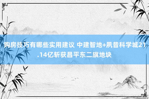 购房技巧有哪些实用建议 中建智地+夙昔科学城21.14亿斩获昌平东二旗地块