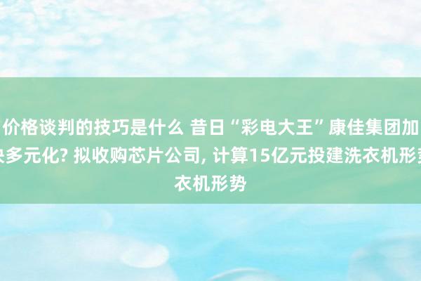 价格谈判的技巧是什么 昔日“彩电大王”康佳集团加快多元化? 拟收购芯片公司, 计算15亿元投建洗衣机形势