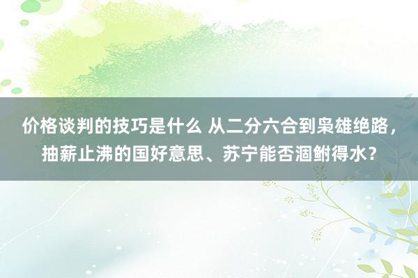 价格谈判的技巧是什么 从二分六合到枭雄绝路，抽薪止沸的国好意思、苏宁能否涸鲋得水？