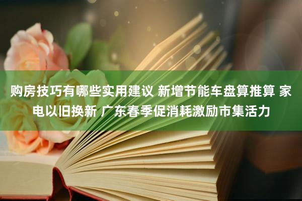 购房技巧有哪些实用建议 新增节能车盘算推算 家电以旧换新 广东春季促消耗激励市集活力