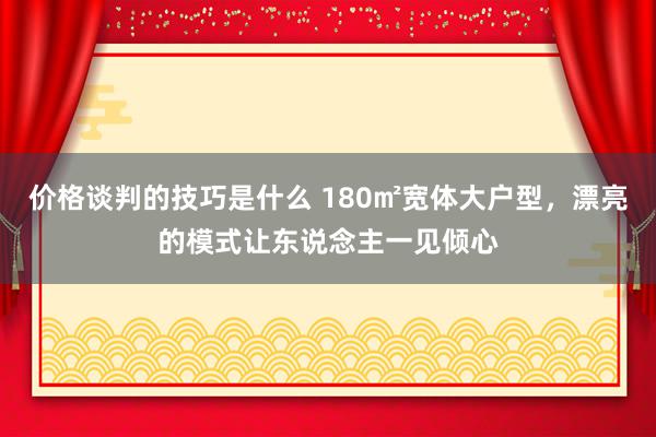 价格谈判的技巧是什么 180㎡宽体大户型，漂亮的模式让东说念主一见倾心