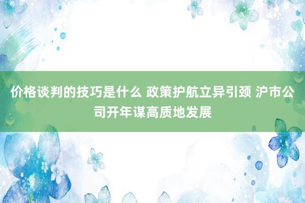 价格谈判的技巧是什么 政策护航立异引颈 沪市公司开年谋高质地发展