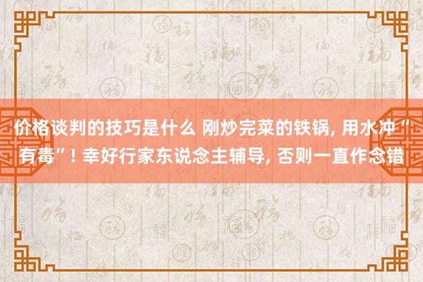 价格谈判的技巧是什么 刚炒完菜的铁锅, 用水冲“有毒”! 幸好行家东说念主辅导, 否则一直作念错