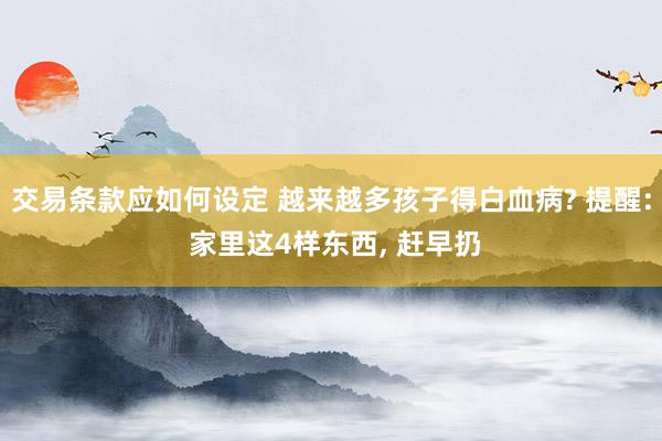 交易条款应如何设定 越来越多孩子得白血病? 提醒: 家里这4样东西, 赶早扔