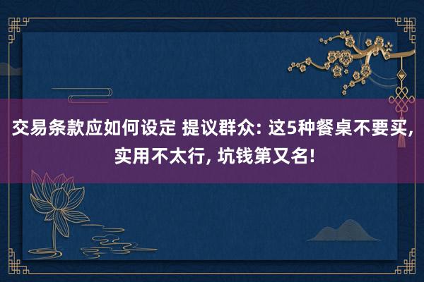 交易条款应如何设定 提议群众: 这5种餐桌不要买, 实用不太行, 坑钱第又名!