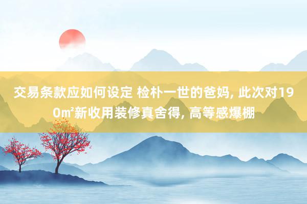 交易条款应如何设定 检朴一世的爸妈, 此次对190㎡新收用装修真舍得, 高等感爆棚