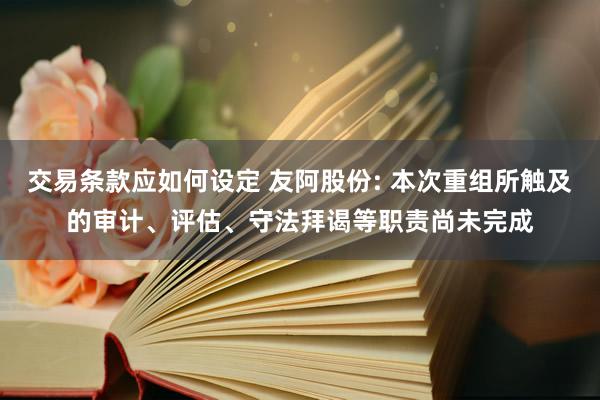 交易条款应如何设定 友阿股份: 本次重组所触及的审计、评估、守法拜谒等职责尚未完成