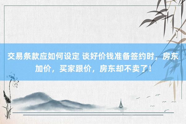 交易条款应如何设定 谈好价钱准备签约时，房东加价，买家跟价，房东却不卖了！