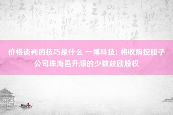 价格谈判的技巧是什么 一博科技: 将收购控股子公司珠海邑升顺的少数鼓励股权