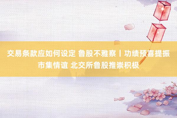 交易条款应如何设定 鲁股不雅察丨功绩预喜提振市集情谊 北交所鲁股推崇积极