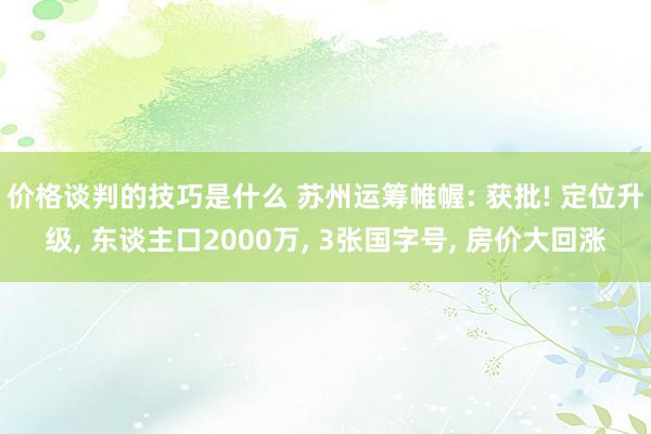 价格谈判的技巧是什么 苏州运筹帷幄: 获批! 定位升级, 东谈主口2000万, 3张国字号, 房价大回涨