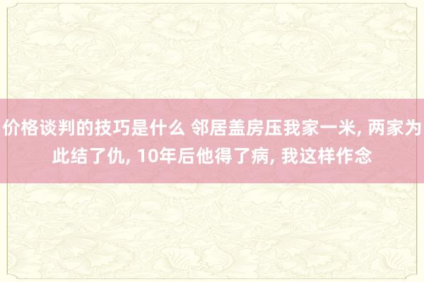 价格谈判的技巧是什么 邻居盖房压我家一米, 两家为此结了仇, 10年后他得了病, 我这样作念