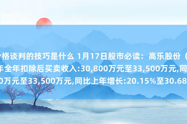 价格谈判的技巧是什么 1月17日股市必读：高乐股份（002348）瞻望2024年全年扣除后买卖收入:30,800万元至33,500万元,同比上年增长:20.15%至30.68%