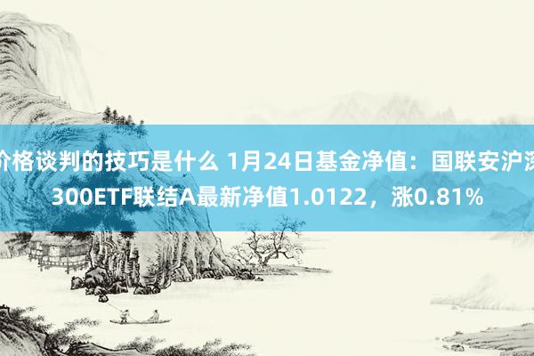 价格谈判的技巧是什么 1月24日基金净值：国联安沪深300ETF联结A最新净值1.0122，涨0.81%