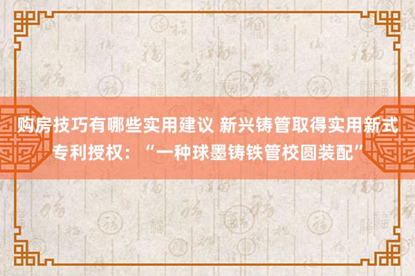 购房技巧有哪些实用建议 新兴铸管取得实用新式专利授权：“一种球墨铸铁管校圆装配”