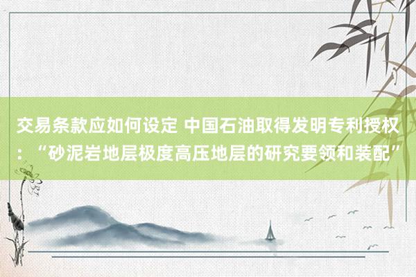 交易条款应如何设定 中国石油取得发明专利授权：“砂泥岩地层极度高压地层的研究要领和装配”