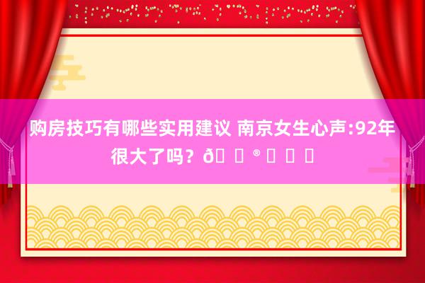 购房技巧有哪些实用建议 南京女生心声:92年很大了吗？😮 ​​​