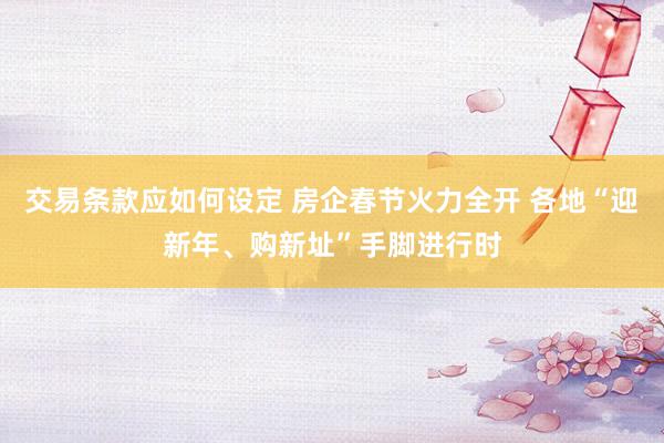 交易条款应如何设定 房企春节火力全开 各地“迎新年、购新址”手脚进行时