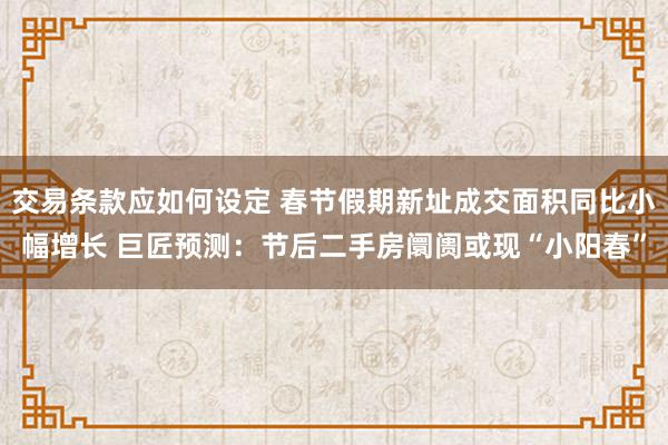 交易条款应如何设定 春节假期新址成交面积同比小幅增长 巨匠预测：节后二手房阛阓或现“小阳春”