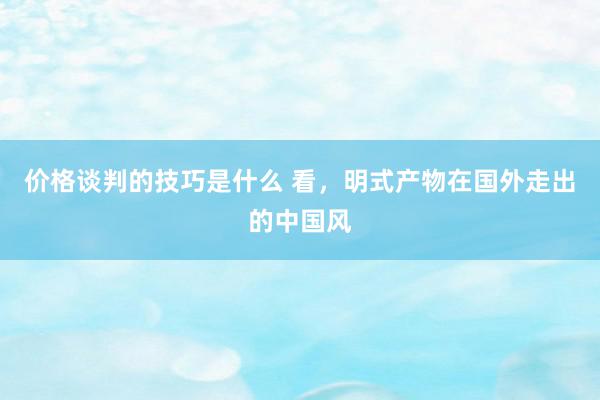 价格谈判的技巧是什么 看，明式产物在国外走出的中国风