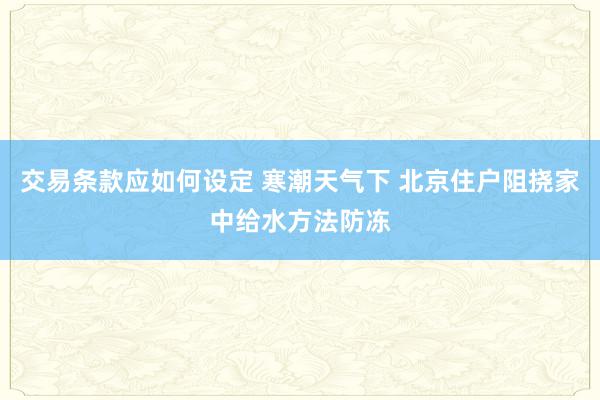 交易条款应如何设定 寒潮天气下 北京住户阻挠家中给水方法防冻