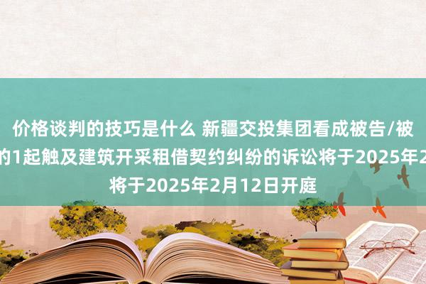 价格谈判的技巧是什么 新疆交投集团看成被告/被上诉东谈主的1起触及建筑开采租借契约纠纷的诉讼将于2025年2月12日开庭