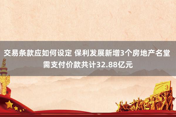 交易条款应如何设定 保利发展新增3个房地产名堂 需支付价款共计32.88亿元