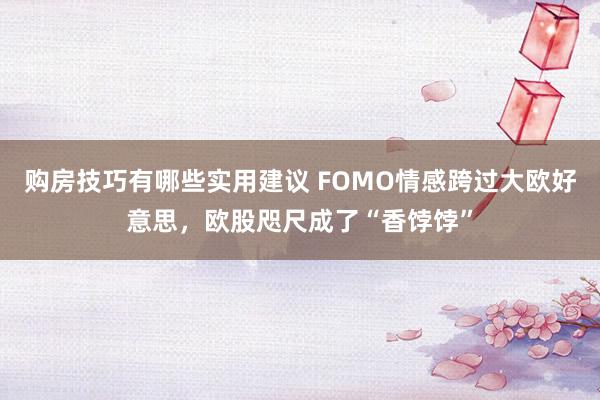 购房技巧有哪些实用建议 FOMO情感跨过大欧好意思，欧股咫尺成了“香饽饽”