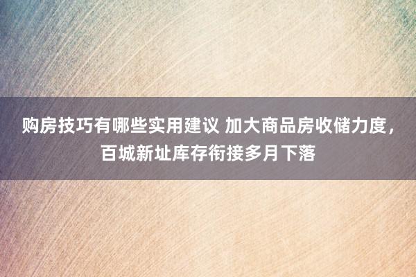 购房技巧有哪些实用建议 加大商品房收储力度，百城新址库存衔接多月下落