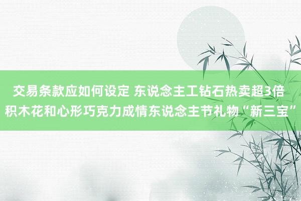 交易条款应如何设定 东说念主工钻石热卖超3倍 积木花和心形巧克力成情东说念主节礼物“新三宝”