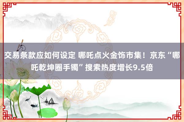 交易条款应如何设定 哪吒点火金饰市集！京东“哪吒乾坤圈手镯”搜索热度增长9.5倍