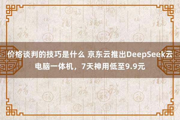 价格谈判的技巧是什么 京东云推出DeepSeek云电脑一体机，7天神用低至9.9元