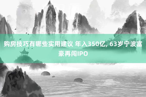 购房技巧有哪些实用建议 年入350亿, 63岁宁波富豪再闯IPO