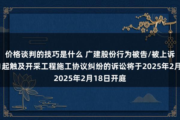 价格谈判的技巧是什么 广建股份行为被告/被上诉东谈主的1起触及开采工程施工协议纠纷的诉讼将于2025年2月18日开庭