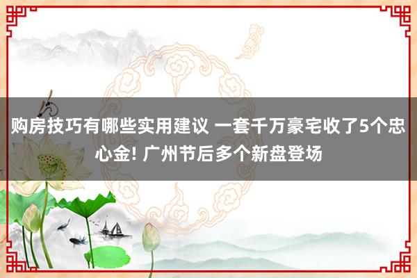 购房技巧有哪些实用建议 一套千万豪宅收了5个忠心金! 广州节后多个新盘登场