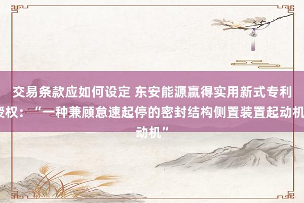 交易条款应如何设定 东安能源赢得实用新式专利授权：“一种兼顾怠速起停的密封结构侧置装置起动机”