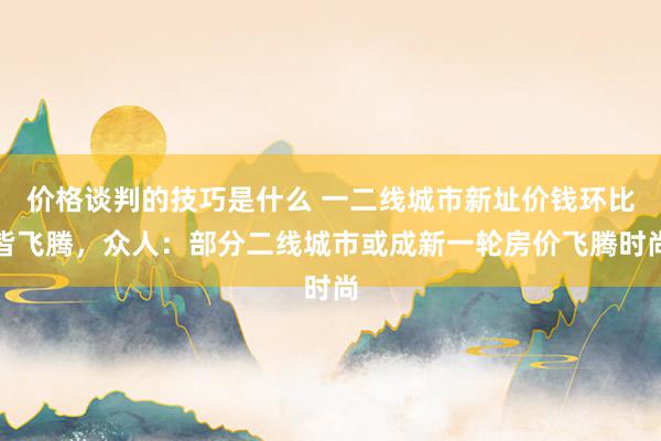 价格谈判的技巧是什么 一二线城市新址价钱环比皆飞腾，众人：部分二线城市或成新一轮房价飞腾时尚