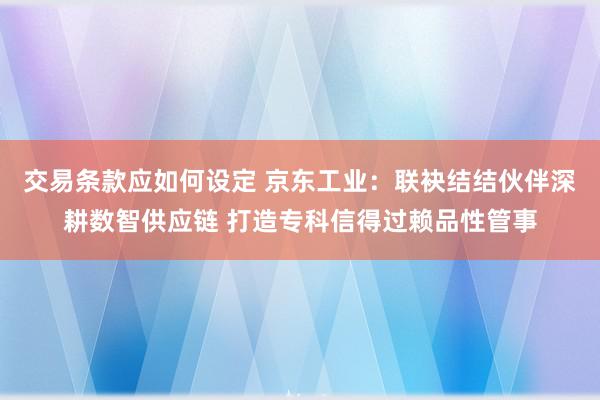 交易条款应如何设定 京东工业：联袂结结伙伴深耕数智供应链 打造专科信得过赖品性管事