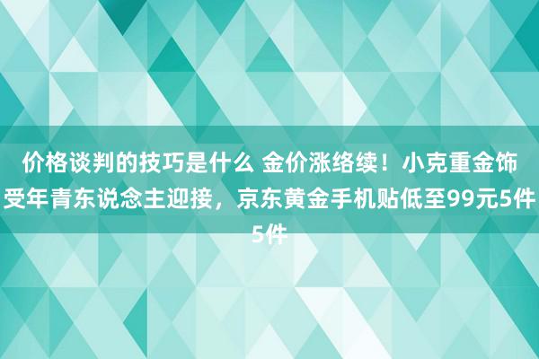 价格谈判的技巧是什么 金价涨络续！小克重金饰受年青东说念主迎接，京东黄金手机贴低至99元5件