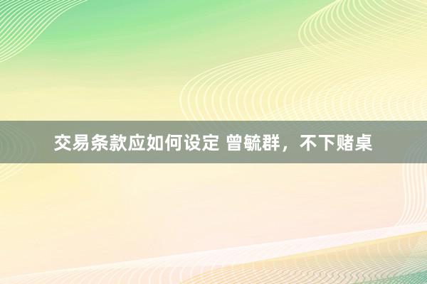 交易条款应如何设定 曾毓群，不下赌桌