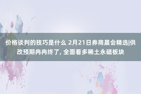 价格谈判的技巧是什么 2月21日券商晨会精选|供改预期冉冉终了, 全面看多稀土永磁板块