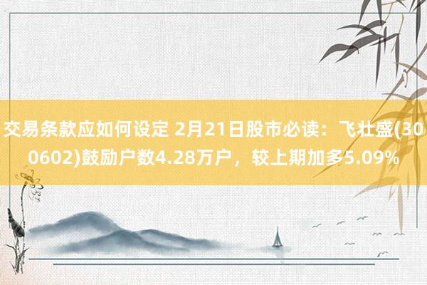 交易条款应如何设定 2月21日股市必读：飞壮盛(300602)鼓励户数4.28万户，较上期加多5.09%