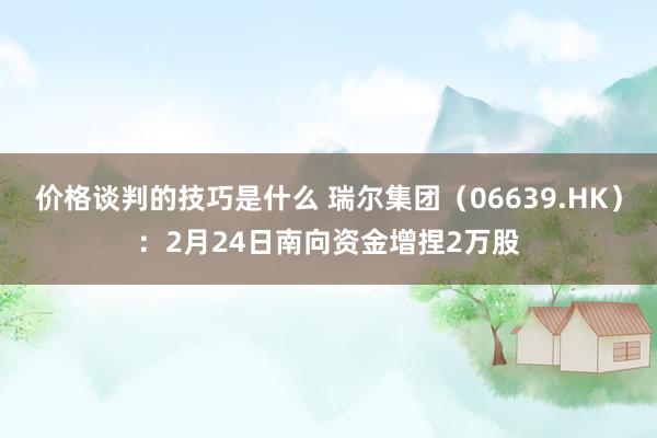 价格谈判的技巧是什么 瑞尔集团（06639.HK）：2月24日南向资金增捏2万股